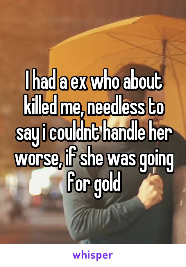 I had a ex who about killed me, needless to say i couldnt handle her worse, if she was going for gold