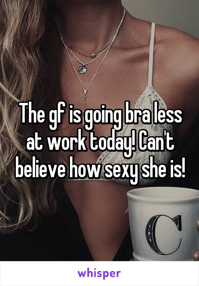 The gf is going bra less at work today! Can't believe how sexy she is!