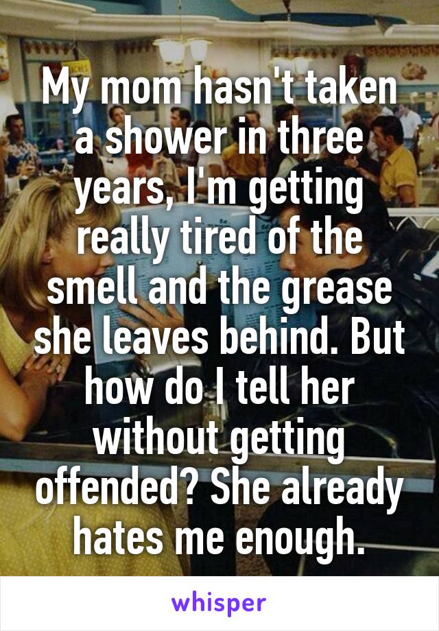 My mom hasn't taken a shower in three years, I'm getting really tired of the smell and the grease she leaves behind. But how do I tell her without getting offended? She already hates me enough.