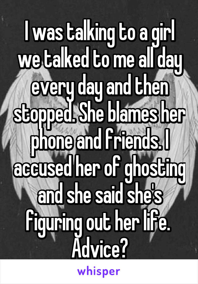 I was talking to a girl we talked to me all day every day and then stopped. She blames her phone and friends. I accused her of ghosting and she said she's figuring out her life. 
Advice?