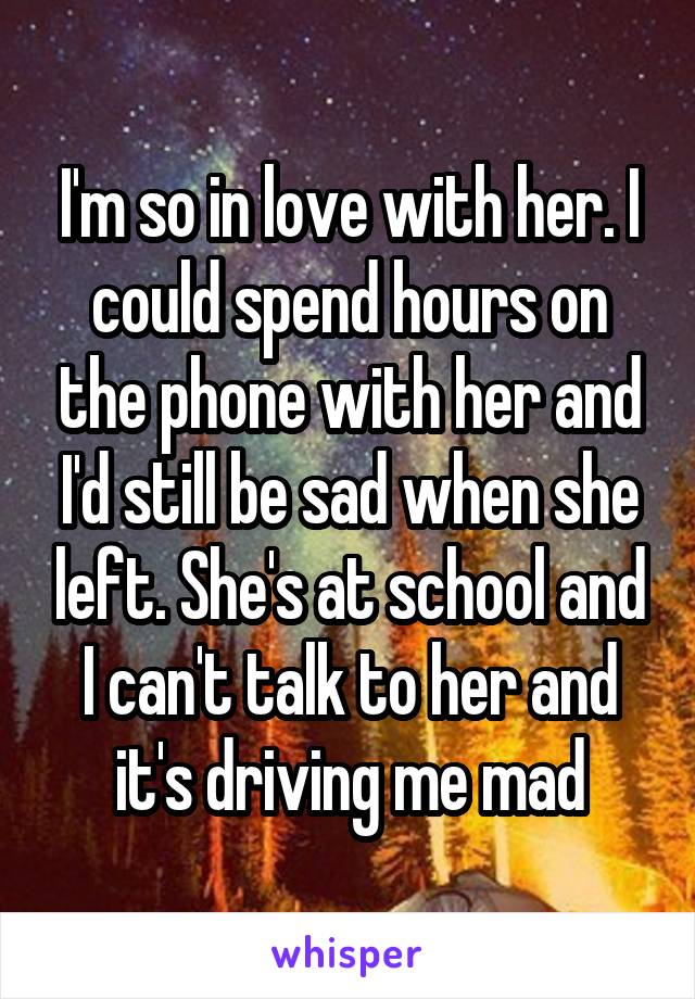 I'm so in love with her. I could spend hours on the phone with her and I'd still be sad when she left. She's at school and I can't talk to her and it's driving me mad