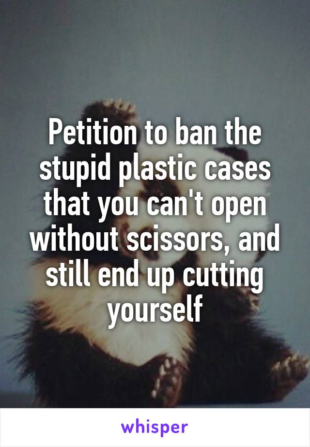 Petition to ban the stupid plastic cases that you can't open without scissors, and still end up cutting yourself