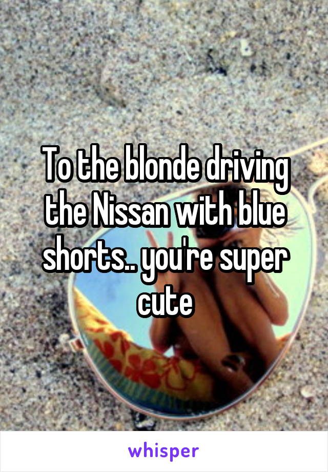 To the blonde driving the Nissan with blue shorts.. you're super cute