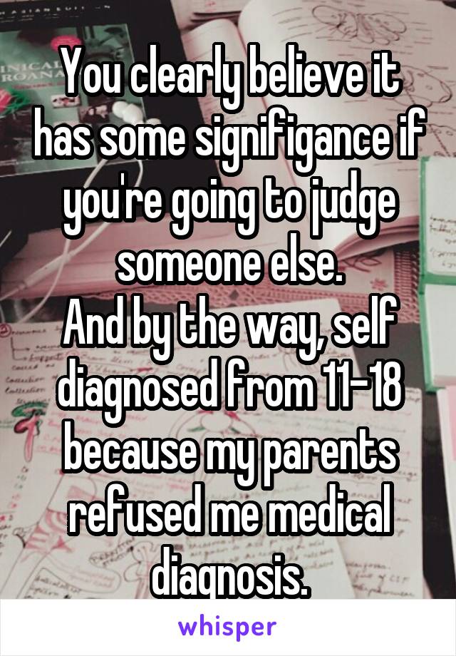 You clearly believe it has some signifigance if you're going to judge someone else.
And by the way, self diagnosed from 11-18 because my parents refused me medical diagnosis.