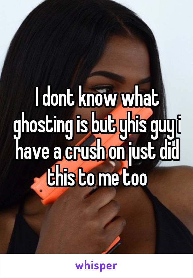 I dont know what ghosting is but yhis guy i have a crush on just did this to me too