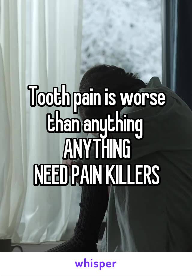 Tooth pain is worse than anything 
ANYTHING
NEED PAIN KILLERS