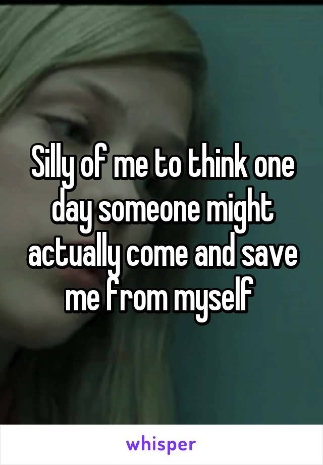 Silly of me to think one day someone might actually come and save me from myself 