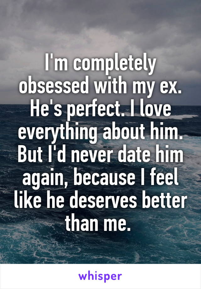 I'm completely obsessed with my ex. He's perfect. I love everything about him. But I'd never date him again, because I feel like he deserves better than me. 