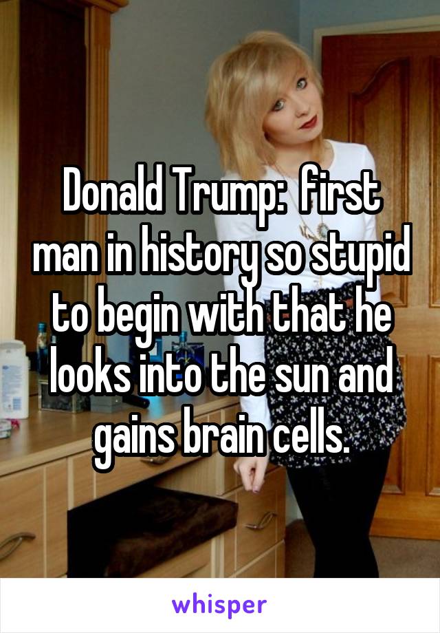 Donald Trump:  first man in history so stupid to begin with that he looks into the sun and gains brain cells.