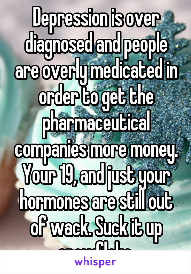 Depression is over diagnosed and people are overly medicated in order to get the pharmaceutical companies more money. Your 19, and just your hormones are still out of wack. Suck it up snowflake.