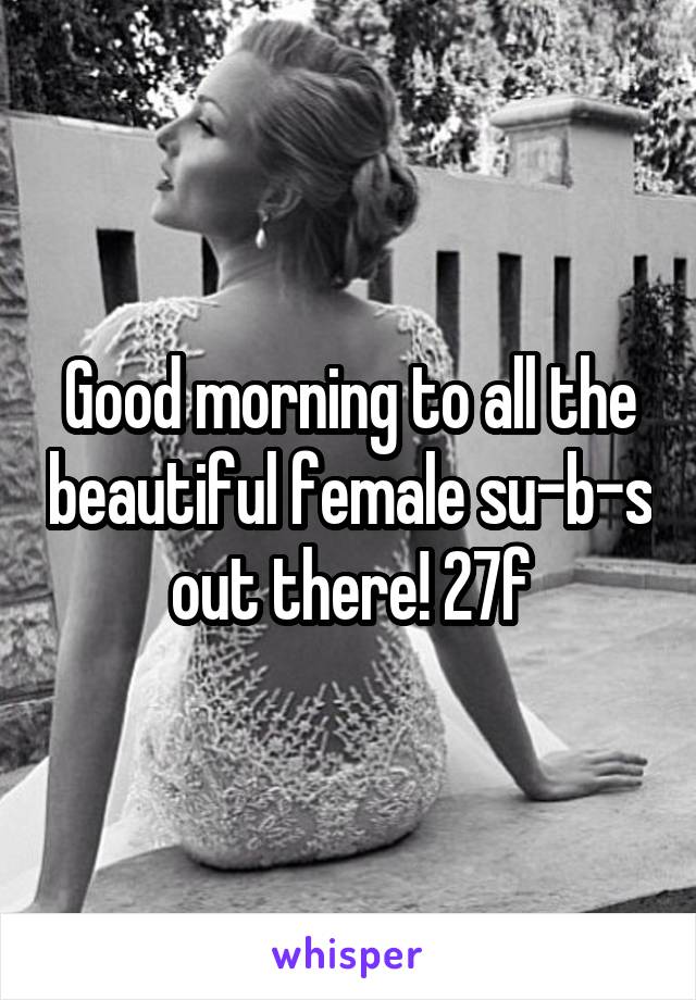 Good morning to all the beautiful female su-b-s out there! 27f