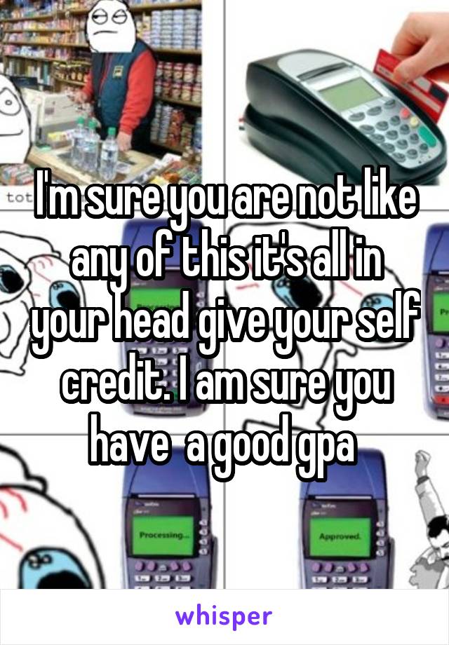 I'm sure you are not like any of this it's all in your head give your self credit. I am sure you have  a good gpa 