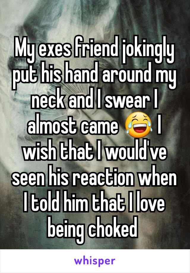 My exes friend jokingly put his hand around my neck and I swear I almost came 😂 I wish that I would've seen his reaction when I told him that I love being choked 