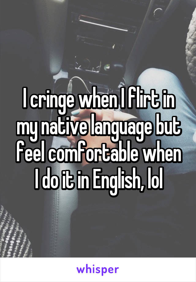 I cringe when I flirt in my native language but feel comfortable when I do it in English, lol