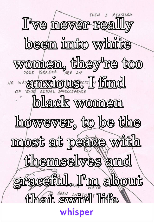 I've never really been into white women, they're too anxious. I find  black women however, to be the most at peace with  themselves and graceful. I'm about that swirl life...