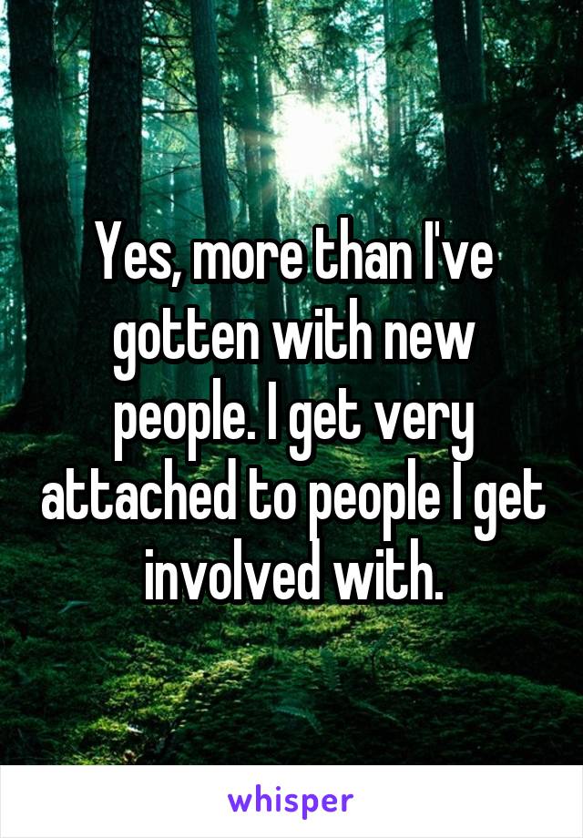 Yes, more than I've gotten with new people. I get very attached to people I get involved with.