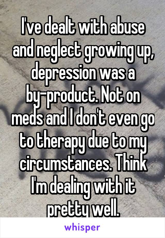 I've dealt with abuse and neglect growing up, depression was a by-product. Not on meds and I don't even go to therapy due to my circumstances. Think I'm dealing with it pretty well.