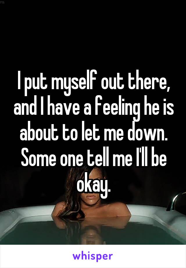 I put myself out there, and I have a feeling he is about to let me down. Some one tell me I'll be okay.