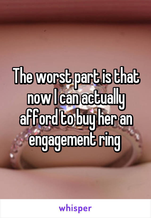 The worst part is that now I can actually afford to buy her an engagement ring 