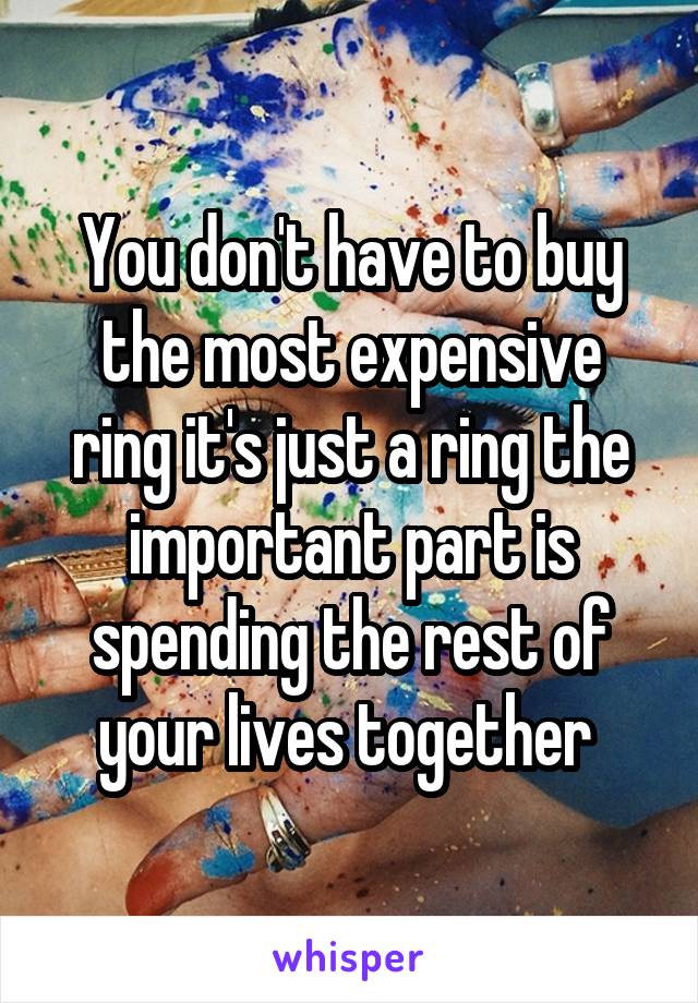 You don't have to buy the most expensive ring it's just a ring the important part is spending the rest of your lives together 