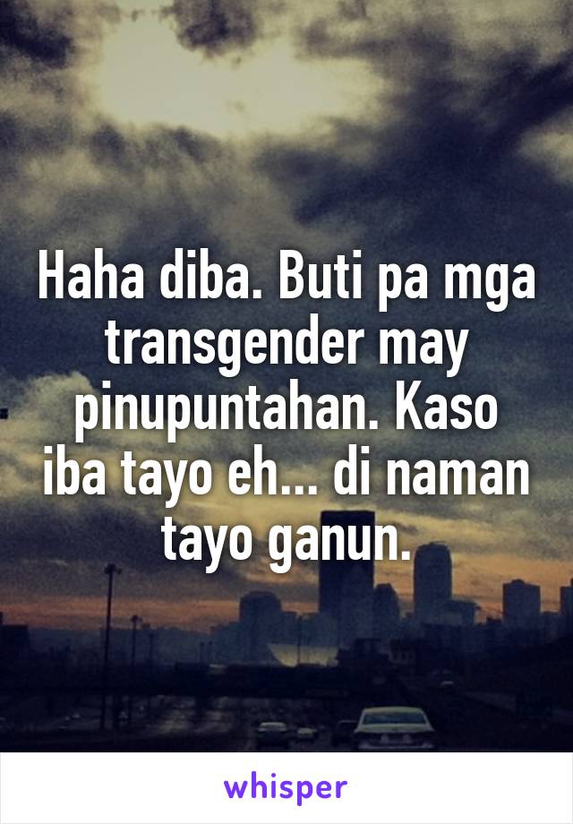 Haha diba. Buti pa mga transgender may pinupuntahan. Kaso iba tayo eh... di naman tayo ganun.