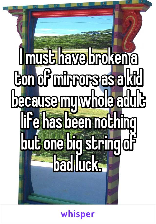 I must have broken a ton of mirrors as a kid because my whole adult life has been nothing but one big string of bad luck. 