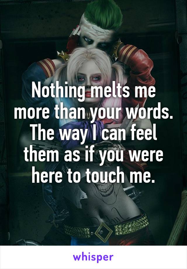 Nothing melts me more than your words. The way I can feel them as if you were here to touch me.