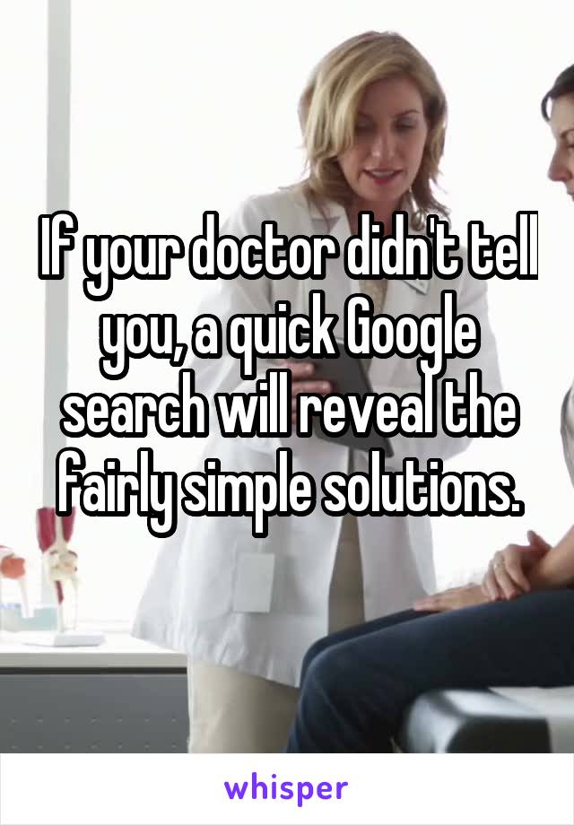 If your doctor didn't tell you, a quick Google search will reveal the fairly simple solutions.
