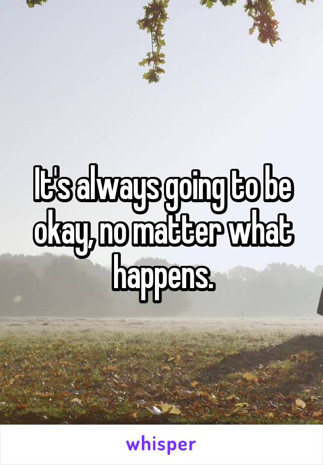 It's always going to be okay, no matter what happens.