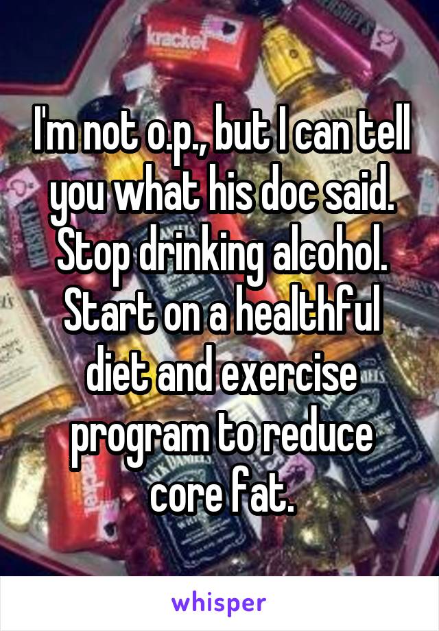 I'm not o.p., but I can tell you what his doc said.
Stop drinking alcohol.
Start on a healthful diet and exercise program to reduce core fat.