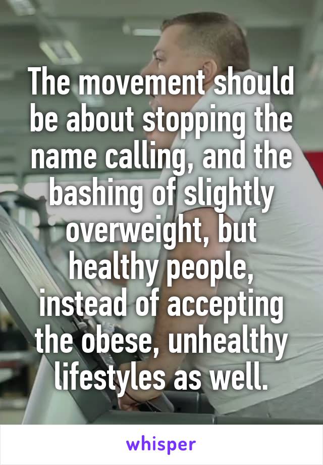 The movement should be about stopping the name calling, and the bashing of slightly overweight, but healthy people, instead of accepting the obese, unhealthy lifestyles as well.