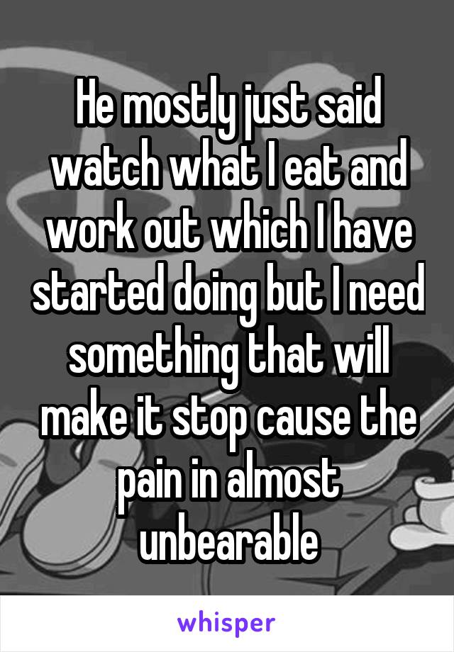 He mostly just said watch what I eat and work out which I have started doing but I need something that will make it stop cause the pain in almost unbearable