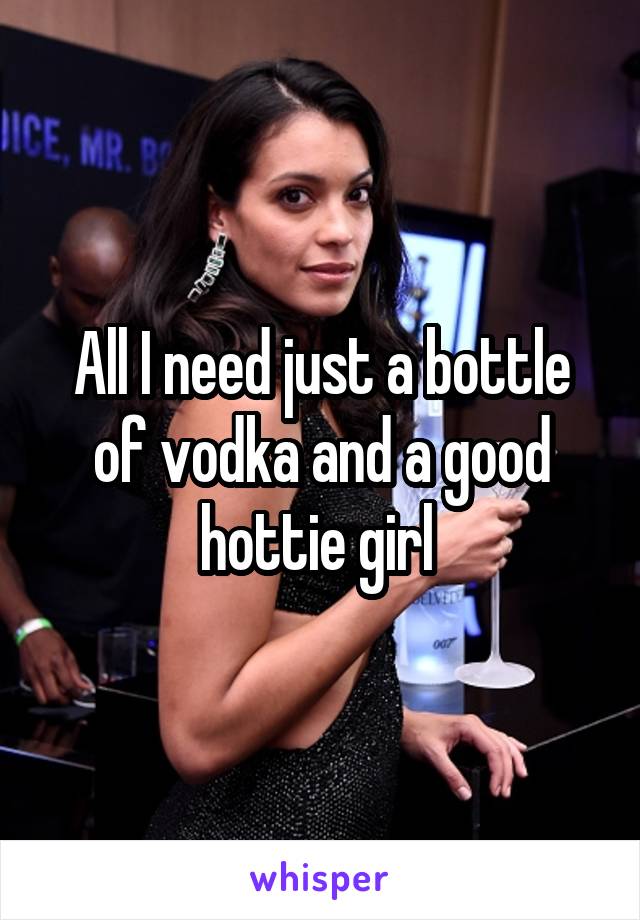 All I need just a bottle of vodka and a good hottie girl 