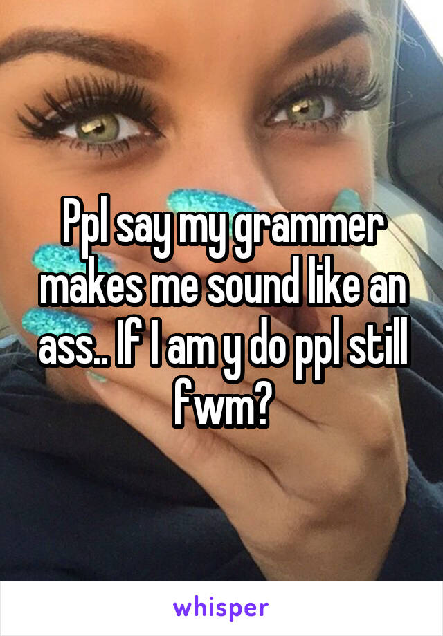 Ppl say my grammer makes me sound like an ass.. If I am y do ppl still fwm?