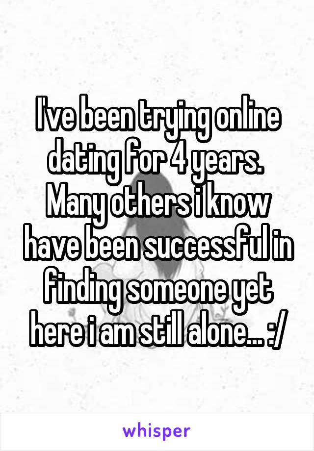 I've been trying online dating for 4 years. 
Many others i know have been successful in finding someone yet here i am still alone... :/