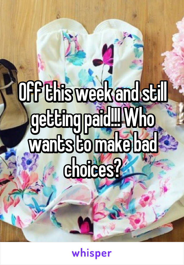 Off this week and still getting paid!!! Who wants to make bad choices?