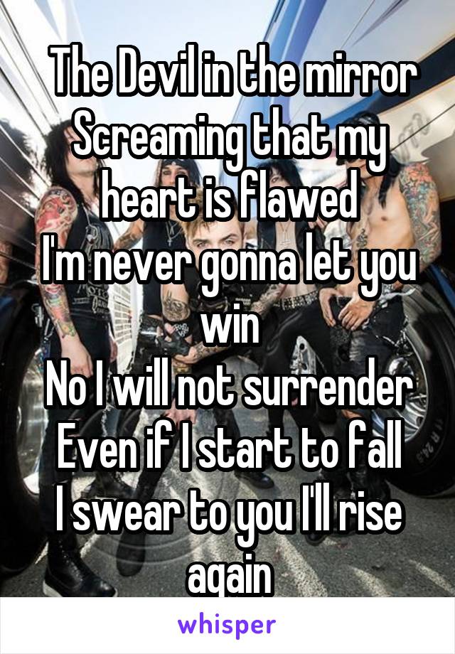  The Devil in the mirror
Screaming that my heart is flawed
I'm never gonna let you win
No I will not surrender
Even if I start to fall
I swear to you I'll rise again