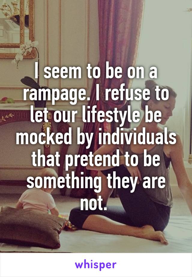 I seem to be on a rampage. I refuse to let our lifestyle be mocked by individuals that pretend to be something they are not. 