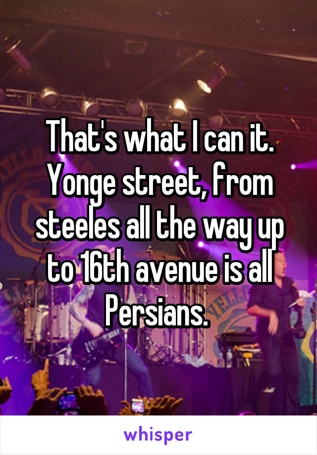 That's what I can it. Yonge street, from steeles all the way up to 16th avenue is all Persians. 