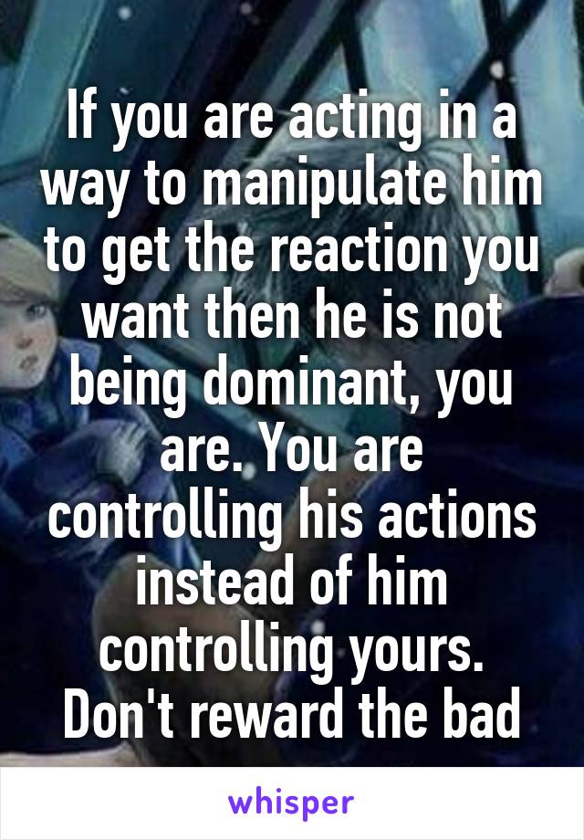 If you are acting in a way to manipulate him to get the reaction you want then he is not being dominant, you are. You are controlling his actions instead of him controlling yours. Don't reward the bad