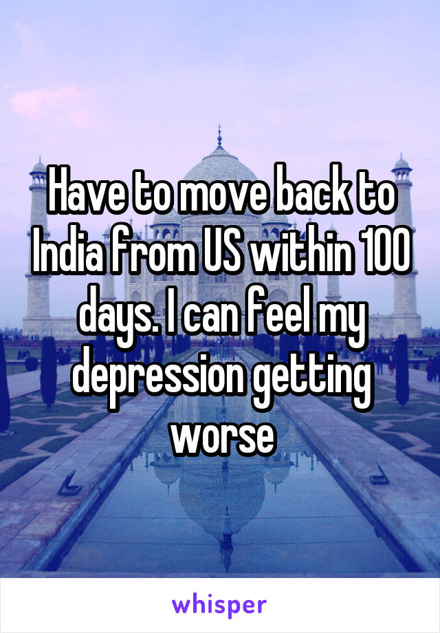 Have to move back to India from US within 100 days. I can feel my depression getting worse