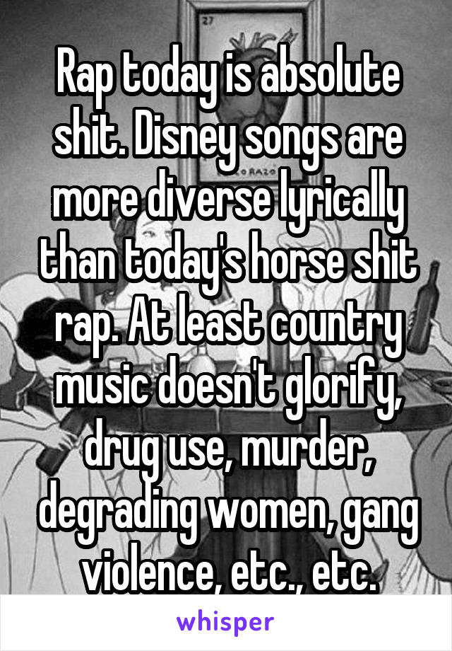 Rap today is absolute shit. Disney songs are more diverse lyrically than today's horse shit rap. At least country music doesn't glorify, drug use, murder, degrading women, gang violence, etc., etc.