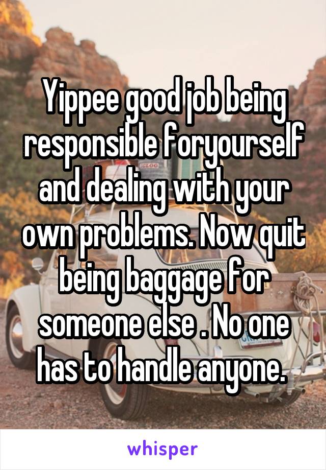 Yippee good job being responsible foryourself and dealing with your own problems. Now quit being baggage for someone else . No one has to handle anyone. 