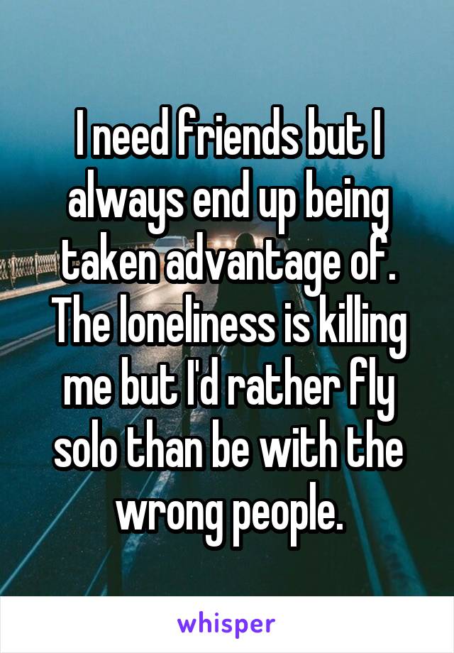 I need friends but I always end up being taken advantage of. The loneliness is killing me but I'd rather fly solo than be with the wrong people.