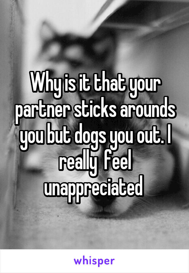 Why is it that your partner sticks arounds you but dogs you out. I really  feel unappreciated 