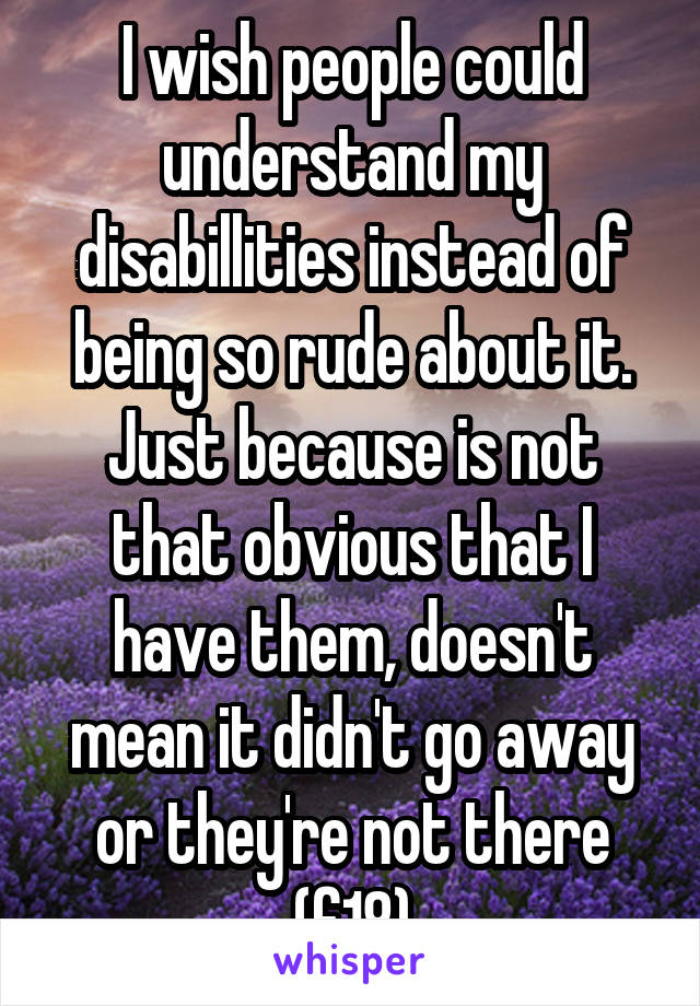 I wish people could understand my disabillities instead of being so rude about it. Just because is not that obvious that I have them, doesn't mean it didn't go away or they're not there (f18)