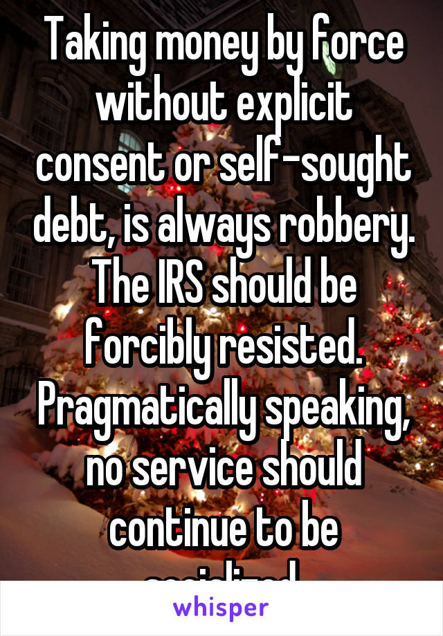 Taking money by force without explicit consent or self-sought debt, is always robbery. The IRS should be forcibly resisted. Pragmatically speaking, no service should continue to be socialized.