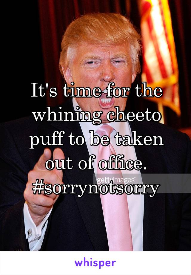 It's time for the whining cheeto puff to be taken out of office. #sorrynotsorry