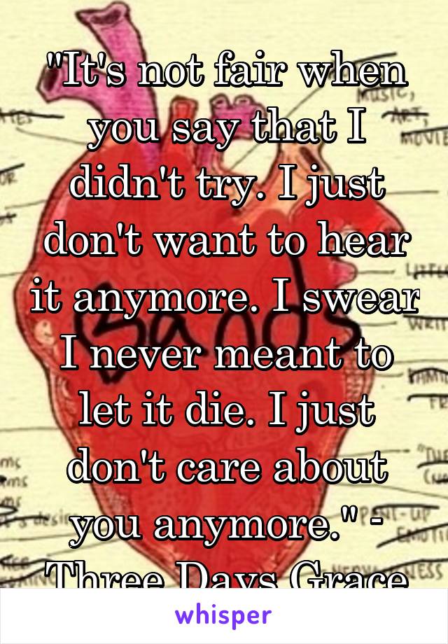 "It's not fair when you say that I didn't try. I just don't want to hear it anymore. I swear I never meant to let it die. I just don't care about you anymore." - Three Days Grace