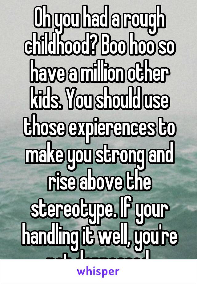 Oh you had a rough childhood? Boo hoo so have a million other kids. You should use those expierences to make you strong and rise above the stereotype. If your handling it well, you're not depressed.